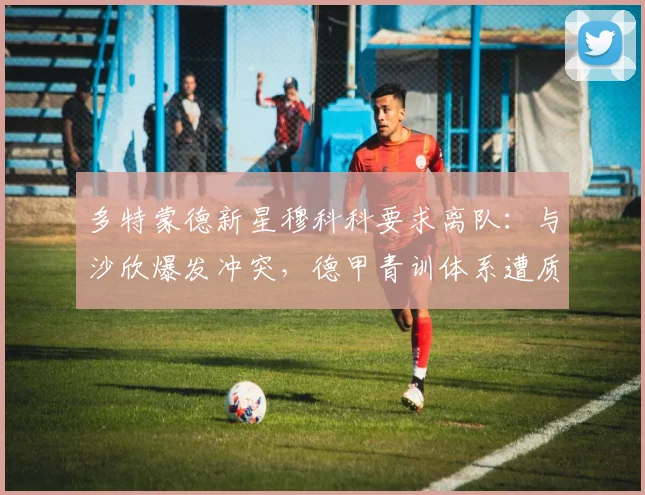 多特蒙德新星穆科科要求离队:与沙欣爆发冲突,德甲青训体系遭质疑
