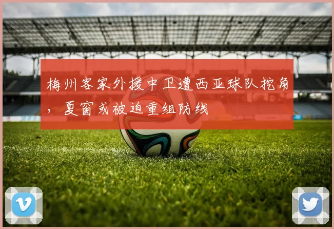 梅州客家外援中卫遭西亚球队挖角,夏窗或被迫重组防线