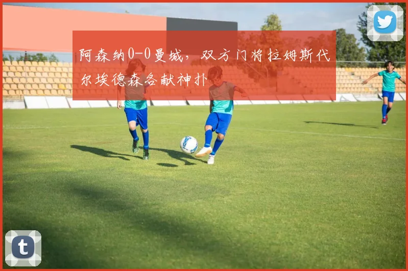 阿森纳0-0曼城,双方门将拉姆斯代尔埃德森各献神扑
