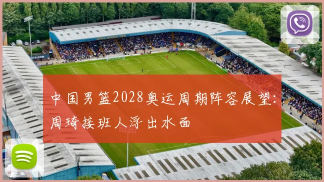 中国男篮2028奥运周期阵容展望：周琦接班人浮出水面