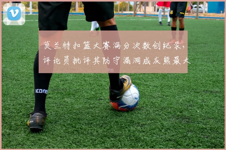 莫兰特扣篮大赛满分次数创纪录,评论员批评其防守漏洞成灰熊最大短板