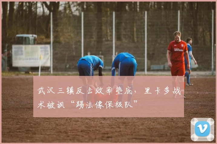 武汉三镇反击效率垫底，里卡多战术被讽“踢法像保级队”