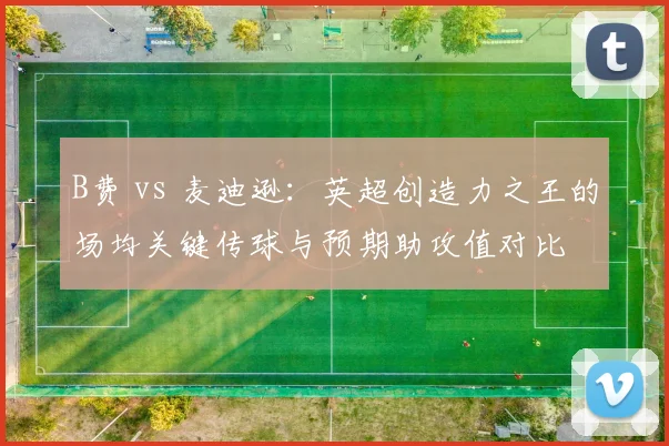 B费 vs 麦迪逊：英超创造力之王的场均关键传球与预期助攻值对比
