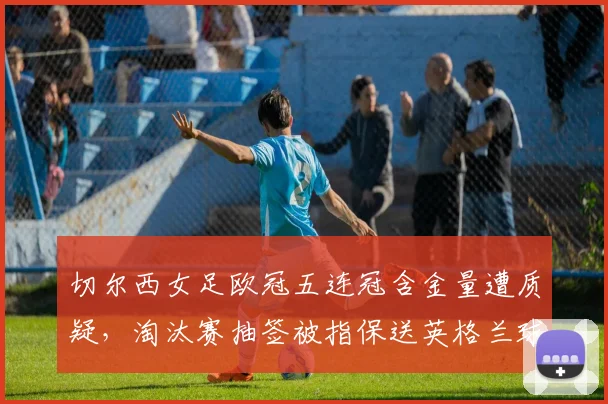 切尔西女足欧冠五连冠含金量遭质疑，淘汰赛抽签被指保送英格兰球队
