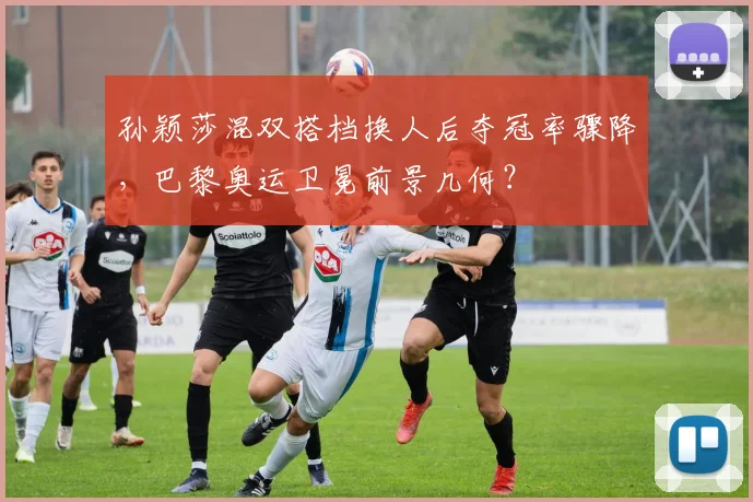 孙颖莎混双搭档换人后夺冠率骤降，巴黎奥运卫冕前景几何？