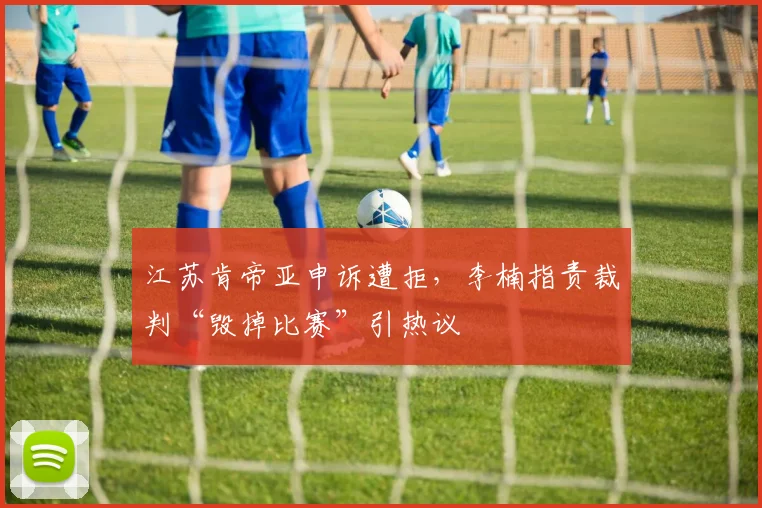 江苏肯帝亚申诉遭拒，李楠指责裁判“毁掉比赛”引热议