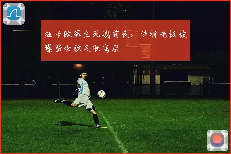 纽卡欧冠生死战前夜,沙特老板被曝密会欧足联高层
