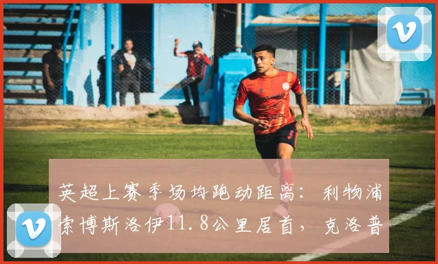 英超上赛季场均跑动距离:利物浦索博斯洛伊11.8公里居首,克洛普高位逼抢引擎